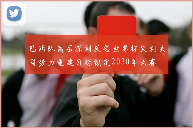 巴西队高层深刻反思世界杯失利共同努力重建目标锁定2030年大赛