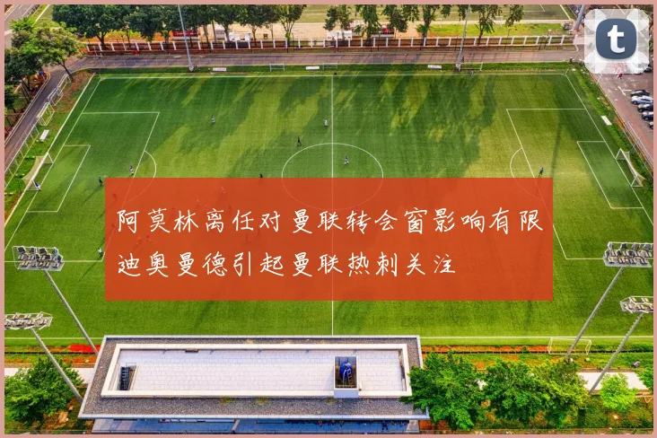 阿莫林离任对曼联转会窗影响有限迪奥曼德引起曼联热刺关注