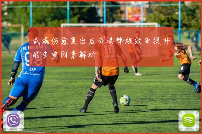 武磊伤愈复出后海港锋线效率提升的多重因素解析