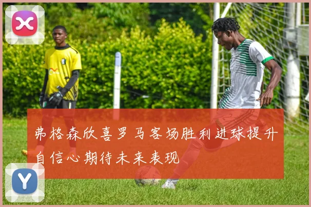 弗格森欣喜罗马客场胜利进球提升自信心期待未来表现