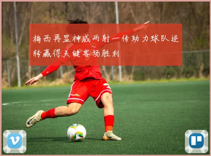 梅西再显神威两射一传助力球队逆转赢得关键客场胜利