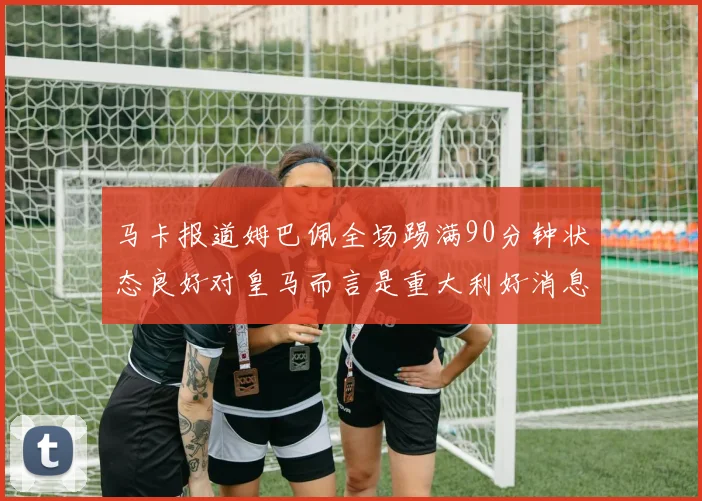 马卡报道姆巴佩全场踢满90分钟状态良好对皇马而言是重大利好消息