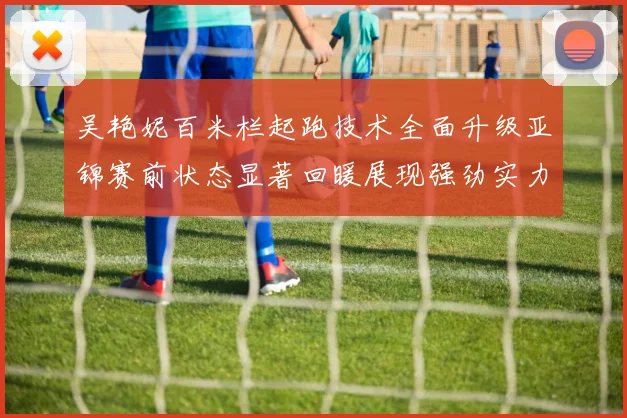 吴艳妮百米栏起跑技术全面升级亚锦赛前状态显著回暖展现强劲实力
