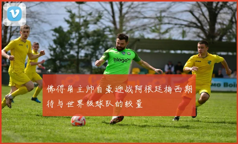 佛得角主帅自豪迎战阿根廷梅西期待与世界级球队的较量