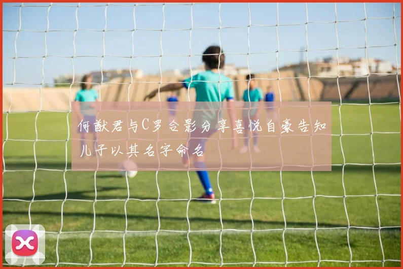 何猷君与C罗合影分享喜悦自豪告知儿子以其名字命名