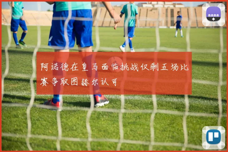 阿诺德在皇马面临挑战仅剩五场比赛争取图赫尔认可