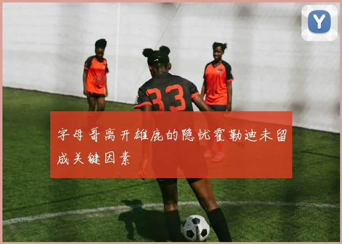 字母哥离开雄鹿的隐忧霍勒迪未留成关键因素