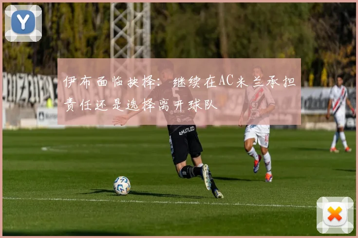 伊布面临抉择:继续在AC米兰承担责任还是选择离开球队