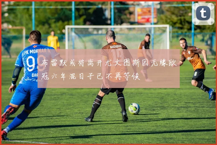 布雷默或将离开尤文图斯因无缘欧冠六年混日子已不再等候