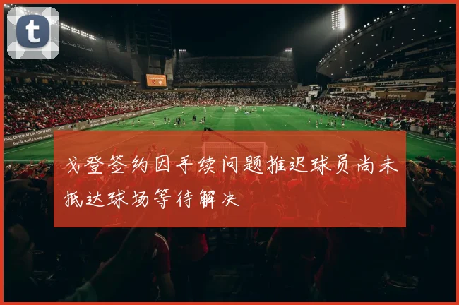 戈登签约因手续问题推迟球员尚未抵达球场等待解决
