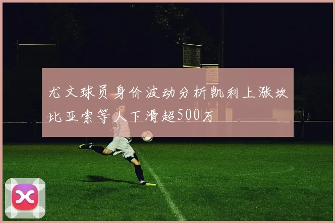 尤文球员身价波动分析凯利上涨坎比亚索等人下滑超500万