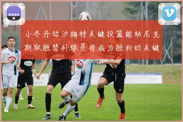 小乔丹称沙梅特关键投篮能助尼克斯取胜替补球员将成为胜利的关键因素