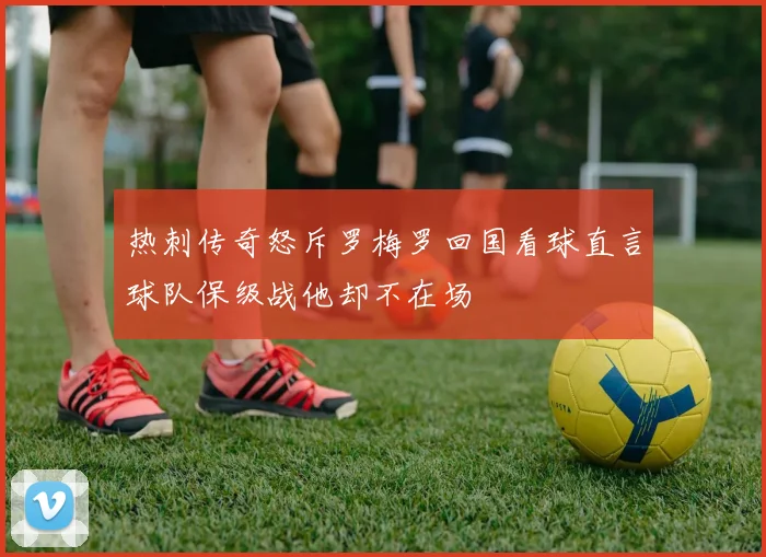 热刺传奇怒斥罗梅罗回国看球直言球队保级战他却不在场