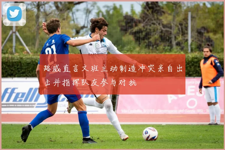 路威直言文班主动制造冲突亲自出击并指挥队友参与对抗
