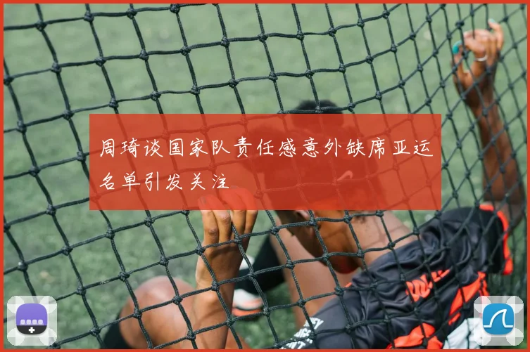 周琦谈国家队责任感意外缺席亚运名单引发关注