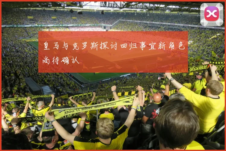 皇马与克罗斯探讨回归事宜新角色尚待确认