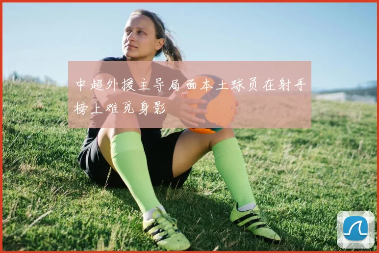中超外援主导局面本土球员在射手榜上难觅身影