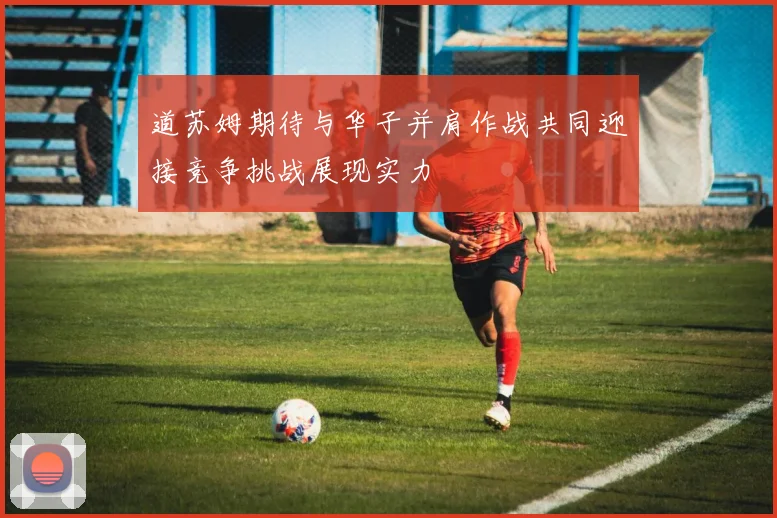 道苏姆期待与华子并肩作战共同迎接竞争挑战展现实力