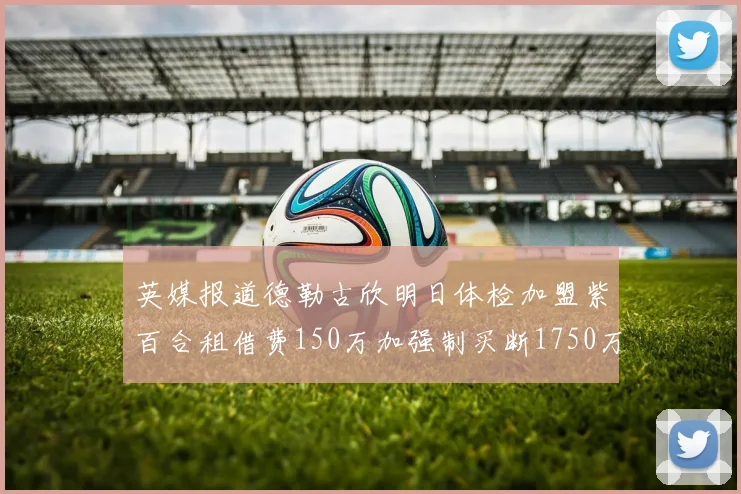 英媒报道德勒古欣明日体检加盟紫百合租借费150万加强制买断1750万