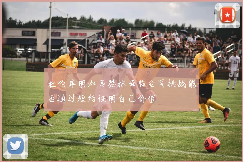杜伦库明加马瑟林面临合同挑战能否通过短约证明自己价值