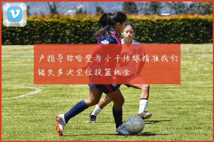 卢指导称哈登与小卡传球精准我们错失多次空位投篮机会