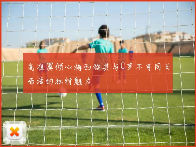 高准翼倾心梅西称其与C罗不可同日而语的独特魅力