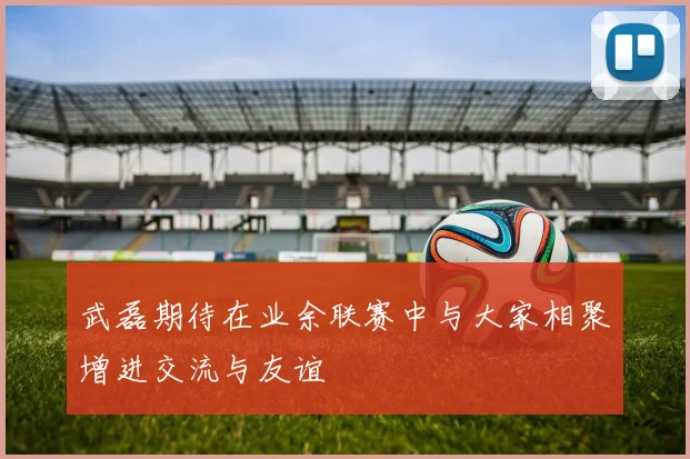 武磊期待在业余联赛中与大家相聚增进交流与友谊