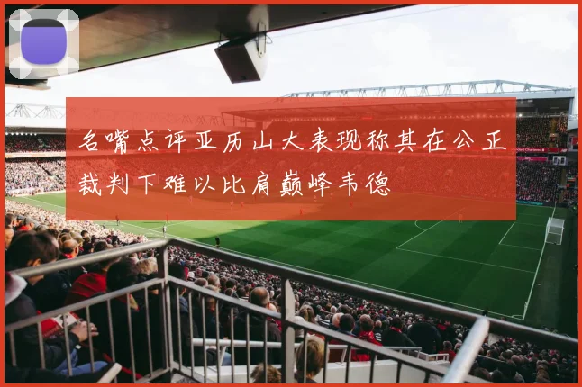名嘴点评亚历山大表现称其在公正裁判下难以比肩巅峰韦德