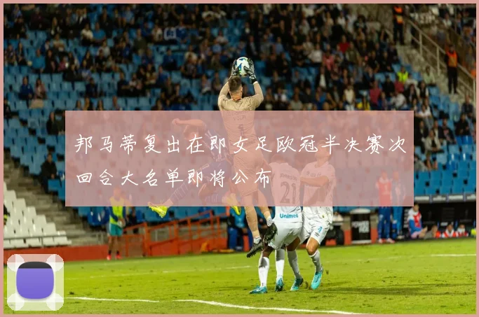 邦马蒂复出在即女足欧冠半决赛次回合大名单即将公布