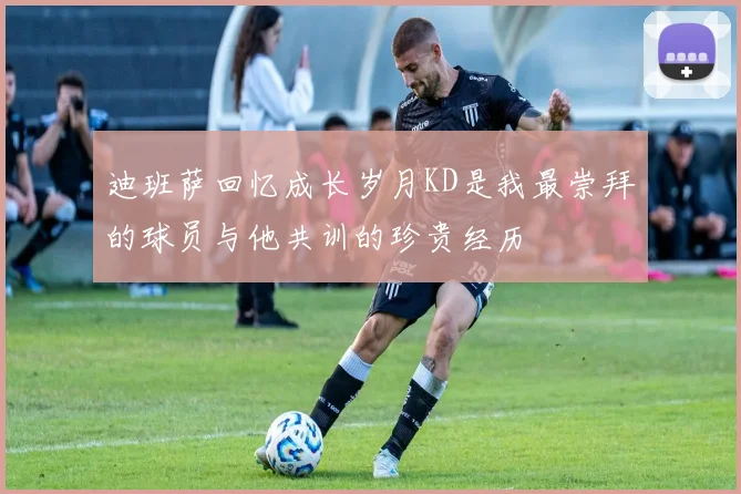 迪班萨回忆成长岁月KD是我最崇拜的球员与他共训的珍贵经历