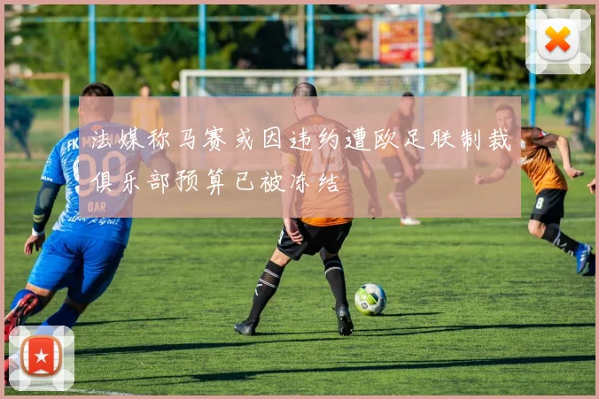 法媒称马赛或因违约遭欧足联制裁俱乐部预算已被冻结