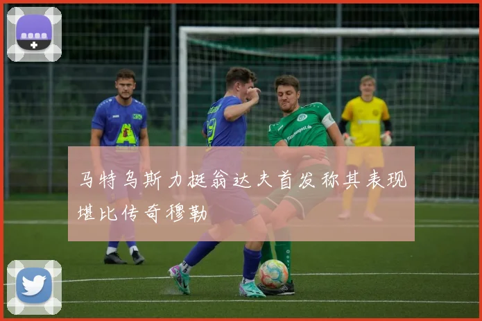 马特乌斯力挺翁达夫首发称其表现堪比传奇穆勒