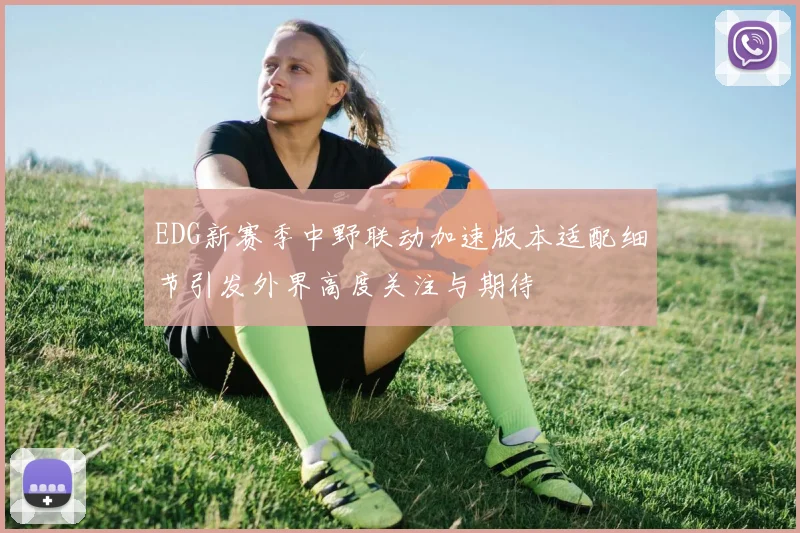 EDG新赛季中野联动加速版本适配细节引发外界高度关注与期待
