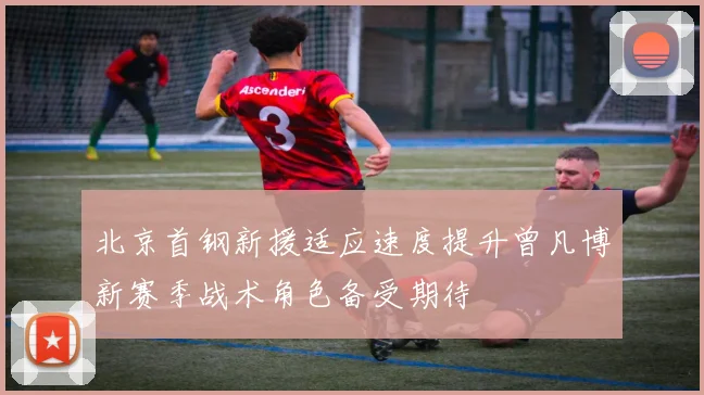 北京首钢新援适应速度提升曾凡博新赛季战术角色备受期待