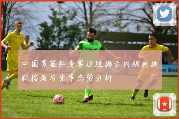 中国男篮热身赛连胜揭示内线轮换新格局与竞争态势分析